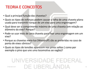 TEORIA E CONCEITOS
• Qual a principal função das chavetas?
• Quais os tipos de esforços podem causar a falha de uma chaveta plana
usada para transmitir torque de um eixo para uma engrenagem?
• Qual deve ser o comprimento máximo de uma chaveta (em relação ao
diâmetro do eixo? Porque?
• Pode-se usar mais de uma chaveta para fixar uma engrenagem em um
eixo?
• Porque as chavetas meia-lua (Woodruff) são as preferidas no caso de
ponta de eixos cônicos?
• Quais os tipos de tensões aparecem nos pinos soltos ( como por
exemplo o pino que une uma locomotiva ao vagão)?
07/06/2018 16:07 39
 