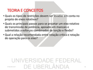 TEORIA E CONCEITOS
• Quais os tipos de restrições devem ser levadas em conta no
projeto de eixos rotativos?
• Quais os principais passos para se projetar um eixo rotativo
de transmissão de potência, apoiado em mancais e
submetidos a esforços combinados de torção e flexão?
• Qual a relação recomendada entre rotação crítica e rotação
de operação para os eixo?
07/06/2018 16:07 40
 