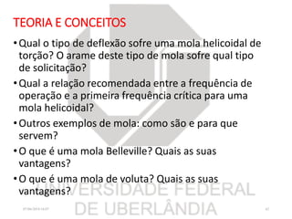 TEORIA E CONCEITOS
•Qual o tipo de deflexão sofre uma mola helicoidal de
torção? O arame deste tipo de mola sofre qual tipo
de solicitação?
•Qual a relação recomendada entre a frequência de
operação e a primeira frequência crítica para uma
mola helicoidal?
•Outros exemplos de mola: como são e para que
servem?
•O que é uma mola Belleville? Quais as suas
vantagens?
•O que é uma mola de voluta? Quais as suas
vantagens?
07/06/2018 16:07 42
 