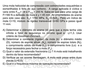 07/06/2018 16:07 46
Uma mola helicoidal de compressão com extremidades esquadrdas e
esmerilhadas é feita de aço carbono. A carga aplicada é cíclica e
varia entre Fmin= 28 e Fmax = 200 N. Sabe-se que para uma carga de
F=180 N a deflexão da mola é y = 45 mm. As propriedades do arame
para este caso são: Sut= 1760 MPa, Ssy=0,6xSut. Para um índice de
mola C=10, módulo de rigidez transversal G=80 GPa e passo igual
11 mm:
A) Determinar o diâmetro do arame (d) para que a mola tenha vida
infinita e fator de segurança no mínimo igual a =1,3. Usar
critério de Goodman-Zimmerli.
B) Determinar a constante (rigidez) da mola (k), o diâmetro médio
(D), número de espiras ativas (Na), número de espiras totais (Nt),
o comprimento sólido da mola (Ls), o comprimento livre (Lo) e a
força necessária para fechar a mola (Fs) .
C) Qual o valor da extensão fracionária () ? A mola está trabalhando
dentro da faixa recomendada?
D) Verificar se vai ocorrer flambagem. A mola está presa entre duas
placas (=0,5).
E) Qual é a frequência máxima de operação recomendada?
 