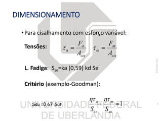 DIMENSIONAMENTO
•Para cisalhamento com esforço variável:
Tensões:
L. Fadiga: Sse=ka (0,59) kd Se’
Critério (exemplo-Goodman):
07/06/201816:07
8
cis
m
m
cis
a
a
A
F
A
F
 
1
su
m
se
a
SS

Ssu =0,67 Sut
 