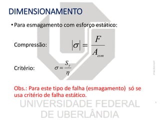 DIMENSIONAMENTO
•Para esmagamento com esforço estático:
Compressão:
Critério:
Obs.: Para este tipo de falha (esmagamento) só se
usa critério de falha estático.
07/06/201816:07
9
esm
A
F


 yS

 