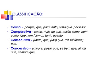 CLASSIFICAÇÃO:
- Causal - porque, que, porquanto, visto que, por isso;
- Comparativa - como, mais do que, assim como, bem
como, que nem (como), tanto quanto.
- Consecutiva - (tanto) que, (tão) que, (de tal forma)
que.
- Concessiva - embora, posto que, se bem que, ainda
que, sempre que,
 