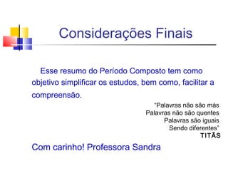 Considerações Finais
Esse resumo do Período Composto tem como
objetivo simplificar os estudos, bem como, facilitar a
compreensão.
“Palavras não são más
Palavras não são quentes
Palavras são iguais
Sendo diferentes”
TITÃS
Com carinho! Professora Sandra
 