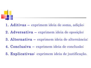 1. Aditivas – exprimem ideia de soma, adição;
2. Adversativa – exprimem ideia de oposição;
3. Alternativa – exprimem ideia de alternância;
4. Conclusiva – exprimem ideia de conclusão;
5. Explicativas: exprimem ideia de justificação.
 