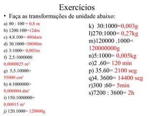 Exercícios
• Faça as transformações de unidade abaixo:
a) 80 : 100 = 0,8 m
b) 1200:100=12dm
c) 4,8.100= 480dam
d) 30.1000=30000m
e) 3:1000= 0,003m
f) 2,5:1000000
0,0000025 m²
g) 5,5.10000=
55000 cm²
h) 4:1000000=
0,000004 dm³
i) 150:1000000=
0,00015 m³
j) 120.1000= 120000g
k) 30:1000=0,003g
l)270:1000= 0,27kg
m)120000 .1000=
120000000g
n)5:1000= 0,005kg
o)2 .60= 120 min
p) 35.60= 2100 seg
q)4. 3600= 14400 seg
r)300 :60= 5min
s)7200 : 3600= 2h
 