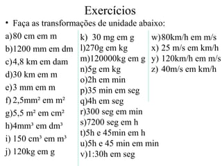 Exercícios
• Faça as transformações de unidade abaixo:
a)80 cm em m
b)1200 mm em dm
c)4,8 km em dam
d)30 km em m
e)3 mm em m
f) 2,5mm² em m²
g)5,5 m² em cm²
h)4mm³ em dm³
i) 150 cm³ em m³
j) 120kg em g
k) 30 mg em g
l)270g em kg
m)120000kg em g
n)5g em kg
o)2h em min
p)35 min em seg
q)4h em seg
r)300 seg em min
s)7200 seg em h
t)5h e 45min em h
u)5h e 45 min em min
v)1:30h em seg
w)80km/h em m/s
x) 25 m/s em km/h
y) 120km/h em m/s
z) 40m/s em km/h
 