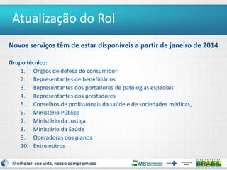 3
Novos serviços têm de estar disponíveis a partir de janeiro de 2014
Grupo técnico:
1. Órgãos de defesa do consumidor
2. Representantes de beneficiários
3. Representantes dos portadores de patologias especiais
4. Representantes dos prestadores
5. Conselhos de profissionais da saúde e de sociedades médicas,
6. Ministério Público
7. Ministério da Justiça
8. Ministério da Saúde
9. Operadoras dos planos
10. Entre outros
Atualização do Rol
 