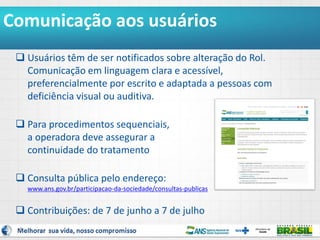 4
Comunicação aos usuários
 Usuários têm de ser notificados sobre alteração do Rol.
Comunicação em linguagem clara e acessível,
preferencialmente por escrito e adaptada a pessoas com
deficiência visual ou auditiva.
 Para procedimentos sequenciais,
a operadora deve assegurar a
continuidade do tratamento
 Consulta pública pelo endereço:
www.ans.gov.br/participacao-da-sociedade/consultas-publicas
 Contribuições: de 7 de junho a 7 de julho
 