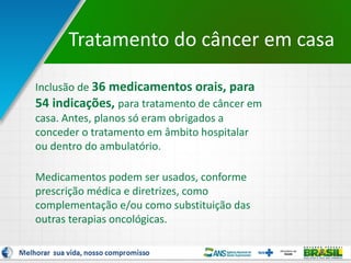 6
Tratamento do câncer em casa
Inclusão de 36 medicamentos orais, para
54 indicações, para tratamento de câncer em
casa. Antes, planos só eram obrigados a
conceder o tratamento em âmbito hospitalar
ou dentro do ambulatório.
Medicamentos podem ser usados, conforme
prescrição médica e diretrizes, como
complementação e/ou como substituição das
outras terapias oncológicas.
 