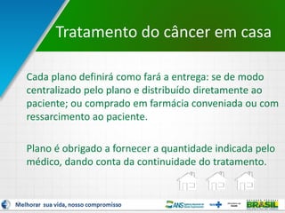 7
Cada plano definirá como fará a entrega: se de modo
centralizado pelo plano e distribuído diretamente ao
paciente; ou comprado em farmácia conveniada ou com
ressarcimento ao paciente.
Plano é obrigado a fornecer a quantidade indicada pelo
médico, dando conta da continuidade do tratamento.
Tratamento do câncer em casa
 