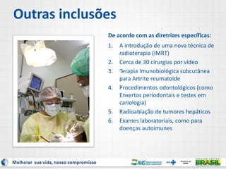 Outras inclusões
De acordo com as diretrizes específicas:
1. A introdução de uma nova técnica de
radioterapia (IMRT)
2. Cerca de 30 cirurgias por vídeo
3. Terapia Imunobiológica subcutânea
para Artrite reumatoide
4. Procedimentos odontológicos (como
Enxertos periodontais e testes em
cariologia)
5. Radioablação de tumores hepáticos
6. Exames laboratoriais, como para
doenças autoimunes
8
 