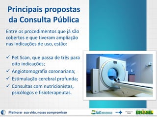 Principais propostas
da Consulta Pública
Entre os procedimentos que já são
cobertos e que tiveram ampliação
nas indicações de uso, estão:
 Pet Scan, que passa de três para
oito indicações;
 Angiotomografia coronariana;
 Estimulação cerebral profunda;
 Consultas com nutricionistas,
psicólogos e fisioterapeutas.
9
 