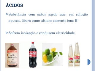ÁCIDOS Substância com sabor azedo que, em solução aquosa, libera como cátions somente íons H + Sofrem ionização e conduzem eletricidade. 