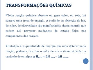 TRANSFORMAÇÕES QUÍMICAS Toda reação química absorve ou gera calor, ou seja, há sempre uma troca de energia. A emissão ou absorção de luz, de calor, de eletricidade são manifestações dessa energia que podem até provocar mudanças de estado físico nos componentes das reações. Entalpia é a quantidade de energia em uma determinada reação, podemos calcular o calor de um sistema através da variação de entalpia  Δ H total  = ΔH  final  – ΔH  inicial  