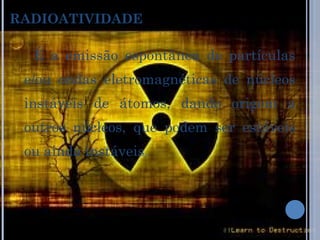 RADIOATIVIDADE   É a emissão espontânea de partículas e/ou ondas eletromagnéticas de núcleos instáveis de átomos, dando origem a outros núcleos, que podem ser estáveis ou ainda instáveis . 