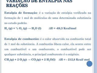 VARIAÇÃO DE ENTALPIA NAS REAÇÕES Entalpia de formação : é a variação de entalpia verificada na formação de 1 mol de moléculas de uma determinada substância no estado padrão.  H 2  (g) + ½ O 2  (g) -> H 2 O (l)         ∆H = -68,3 Kcal/mol Entalpia de combustão:  é o calor absorvido na combustão total de 1 mol da substância. A combustão libera calor, ela ocorre entre um combustível e um comburente, o combustível pode ser qualquer substância, o principal comburente é o oxigênio. CH 4 (g) + 2 O 2 (g) -> CO 2 (g) + 2 H 2 O(l)    ∆H = - 212,8 Kcal/ mol 