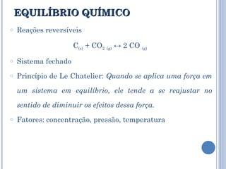 EQUILÍBRIO QUÍMICO Reações reversíveis C (s)  + CO 2   (g)  ↔ 2 CO  (g)   Sistema fechado Princípio de Le Chatelier:  Quando se aplica uma força em um sistema em equilíbrio, ele tende a se reajustar no sentido de diminuir os efeitos dessa força.  Fatores: concentração, pressão, temperatura 