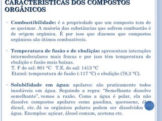 CARACTERÍSTICAS DOS COMPOSTOS ORGÂNICOS Combustibilidade:  é a propriedade que um composto tem de se queimar. A maioria das substâncias que sofrem combustão é de origem orgânica. É por isso que dizemos que compostos orgânicos são ótimos combustíveis.  Temperatura de fusão e de ebulição:  apresentam interações intermoleculares mais fracas e por isso têm temperatura de ebulição e fusão mais baixas.   T. F do sal: 801 °C   T.E. do sal: 1413 °C  Etanol: temperatura de fusão (-117 °C) e ebulição (78,3 °C). Solubilidade em água:  apolares: são praticamente todos insolúveis em água. Seguindo a regra: “Semelhante dissolve semelhante”, vemos a razão. Como a água é polar, ela não dissolve compostos apolares como gasolina, querosene, óleo diesel, etc. Já os orgânicos polares podem ser dissolvidos na água. Exemplos: açúcar, álcool comum, acetona etc. 