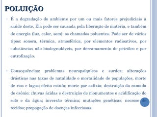 POLUIÇÃO É a degradação do ambiente por um ou mais fatores prejudiciais à saúde deste. Ela pode ser causada pela liberação de matéria, e também de energia (luz, calor, som): os chamados poluentes. Pode ser de vários tipos: sonora, térmica, atmosférica, por elementos radioativos, por substâncias não biodegradáveis, por derramamento de petróleo e por eutrofização. Consequências: problemas neuropsíquicos e surdez; alterações drásticas nas taxas de natalidade e mortalidade de populações, morte de rios e lagos; efeito estufa; morte por asfixia; destruição da camada de ozônio; chuvas ácidas e destruição de monumentos e acidificação do solo e da água; inversão térmica; mutações genéticas; necrose de tecidos; propagação de doenças infecciosas. 