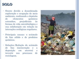 SOLO Ocorre devido a desordenada exploração e ocupação do meio ambiente, realizando o depósito de elementos químicos estranhos, prejudiciais às formas de vida microbiológica e sua colaboração em relação às interações ecológicas regulares. Principais causas: o acúmulo de lixo sólido e de produtos químicos. Soluções: Redução do acúmulo de lixo (incineração e a deposição em aterros) e investir nos processos de reciclagem. 