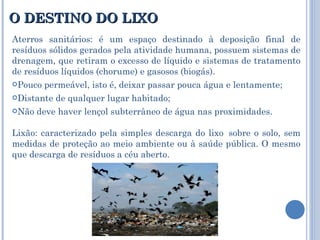 O DESTINO DO LIXO Aterros sanitários: é um espaço destinado à deposição final de resíduos sólidos gerados pela atividade humana, possuem sistemas de drenagem, que retiram o excesso de líquido e sistemas de tratamento de resíduos líquidos (chorume) e gasosos (biogás). Pouco permeável, isto é, deixar passar pouca água e lentamente; Distante de qualquer lugar habitado; Não deve haver lençol subterrâneo de água nas proximidades. Lixão: caracterizado pela simples descarga do lixo  sobre o solo, sem medidas de proteção ao meio ambiente ou à saúde pública. O mesmo que descarga de resíduos a céu aberto.  