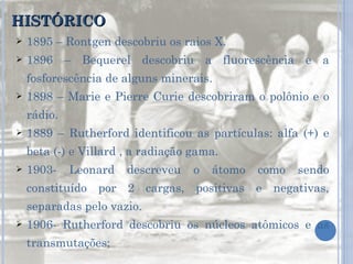 HISTÓRICO 1895 – Rontgen descobriu os raios X. 1896 – Bequerel descobriu a fluorescência e a fosforescência de alguns minerais. 1898 – Marie e Pierre Curie descobriram o polônio e o rádio. 1889 – Rutherford identificou as partículas: alfa (+) e beta (-) e Villard , a radiação gama. 1903- Leonard descreveu o átomo como sendo constituído por 2 cargas, positivas e negativas, separadas pelo vazio. 1906- Rutherford descobriu os núcleos atômicos e as transmutações;  