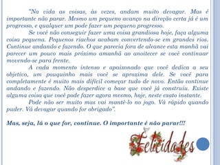 “ Na vida as coisas, às vezes, andam muito devagar. Mas é importante não parar. Mesmo um pequeno avanço na direção certa já é um progresso, e qualquer um pode fazer um pequeno progresso.  Se você não conseguir fazer uma coisa grandiosa hoje, faça alguma coisa pequena. Pequenos riachos acabam convertendo-se em grandes rios. Continue andando e fazendo. O que parecia fora de alcance esta manhã vai parecer um pouco mais próximo amanhã ao anoitecer se você continuar movendo-se para frente.  A cada momento intenso e apaixonado que você dedica a seu objetivo, um pouquinho mais você se aproxima dele. Se você para completamente é muito mais difícil começar tudo de novo. Então continue andando e fazendo. Não desperdice a base que você já construiu. Existe alguma coisa que você pode fazer agora mesmo, hoje, neste exato instante.  Pode não ser muito mas vai mantê-lo no jogo. Vá rápido quando puder. Vá devagar quando for obrigado”. Mas, seja, lá o que for, continue. O importante é não parar!!! 