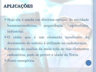 APLICAÇÕES Hoje ela é usada em diversos campos da atividade humana(medicina, arqueologia, agricultura, indústria). O rádio que é um elemento resultante do decaimento do urânio; é utilizado na radioterapia. Através da análise da meia vida de tais elementos radioativos, pode-se prever a idade da Terra. Fonte energética. 