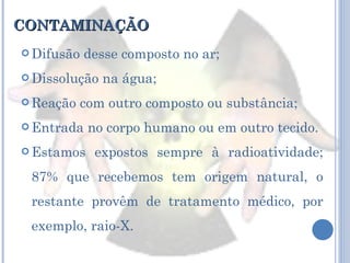 CONTAMINAÇÃO Difusão desse composto no ar; Dissolução na água; Reação com outro composto ou substância; Entrada no corpo humano ou em outro tecido. Estamos expostos sempre à radioatividade; 87% que recebemos tem origem natural, o restante provêm de tratamento médico, por exemplo, raio-X. 