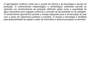 O agronegócio moderno conta com o auxílio da ciência e da tecnologia a serviço da
produção. O conhecimento meteorológico e climatológico sofisticado permite ao
agricultor um monitoramento da produção definindo ações como a quantidade de
água necessária para irrigação conforme a previsão de pluviosidade ou de estiagem.
O conhecimento agronômico permite o manejo adequado para a conservação do solo
com o apoio de organismos públicos e privados. O acesso à tecnologia é facilitado
pela disponibilidade de capital e redes de informática e telecomunicações no território.
 