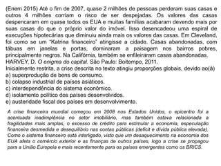 (Enem 2015) Até o fim de 2007, quase 2 milhões de pessoas perderam suas casas e
outros 4 milhões corriam o risco de ser despejadas. Os valores das casas
despencaram em quase todos os EUA e muitas famílias acabaram devendo mais por
suas casas do que o próprio valor do imóvel. Isso desencadeou uma espiral de
execuções hipotecárias que diminuiu ainda mais os valores das casas. Em Cleveland,
foi como se um “Katrina financeiro” atingisse a cidade. Casas abandonadas, com
tábuas em janelas e portas, dominaram a paisagem nos bairros pobres,
principalmente negros. Na Califórnia, também se enfileiraram casas abandonadas.
HARVEY, D. O enigma do capital. São Paulo: Boitempo, 2011.
Inicialmente restrita, a crise descrita no texto atingiu proporções globais, devido ao(à)
a) superprodução de bens de consumo.
b) colapso industrial de países asiáticos.
c) interdependência do sistema econômico.
d) isolamento político dos países desenvolvidos.
e) austeridade fiscal dos países em desenvolvimento.
A crise financeira mundial começou em 2008 nos Estados Unidos, o epicentro foi a
acentuada inadimplência no setor imobiliário, mas também estava relacionada a
fragilidades mais amplas, o excesso de crédito para estimular a economia, especulação
financeira desmedida e desequilíbrio nas contas públicas (deficit e dívida pública elevada).
Como o sistema financeiro está interligado, visto que um desaquecimento na economia dos
EUA afeta o comércio exterior e as finanças de outros países, logo a crise se propagou
para a União Europeia e mais recentemente para os países emergentes como os BRICS.
 