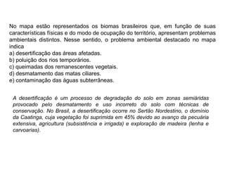 No mapa estão representados os biomas brasileiros que, em função de suas
características físicas e do modo de ocupação do território, apresentam problemas
ambientais distintos. Nesse sentido, o problema ambiental destacado no mapa
indica
a) desertificação das áreas afetadas.
b) poluição dos rios temporários.
c) queimadas dos remanescentes vegetais.
d) desmatamento das matas ciliares.
e) contaminação das águas subterrâneas.
A desertificação é um processo de degradação do solo em zonas semiáridas
provocado pelo desmatamento e uso incorreto do solo com técnicas de
conservação. No Brasil, a desertificação ocorre no Sertão Nordestino, o domínio
da Caatinga, cuja vegetação foi suprimida em 45% devido ao avanço da pecuária
extensiva, agricultura (subsistência e irrigada) e exploração de madeira (lenha e
carvoarias).
 