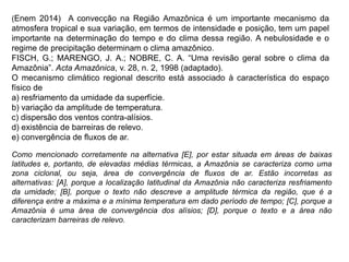 (Enem 2014) A convecção na Região Amazônica é um importante mecanismo da
atmosfera tropical e sua variação, em termos de intensidade e posição, tem um papel
importante na determinação do tempo e do clima dessa região. A nebulosidade e o
regime de precipitação determinam o clima amazônico.
FISCH, G.; MARENGO, J. A.; NOBRE, C. A. “Uma revisão geral sobre o clima da
Amazônia”. Acta Amazônica, v. 28, n. 2, 1998 (adaptado).
O mecanismo climático regional descrito está associado à característica do espaço
físico de
a) resfriamento da umidade da superfície.
b) variação da amplitude de temperatura.
c) dispersão dos ventos contra-alísios.
d) existência de barreiras de relevo.
e) convergência de fluxos de ar.
Como mencionado corretamente na alternativa [E], por estar situada em áreas de baixas
latitudes e, portanto, de elevadas médias térmicas, a Amazônia se caracteriza como uma
zona ciclonal, ou seja, área de convergência de fluxos de ar. Estão incorretas as
alternativas: [A], porque a localização latitudinal da Amazônia não caracteriza resfriamento
da umidade; [B], porque o texto não descreve a amplitude térmica da região, que é a
diferença entre a máxima e a mínima temperatura em dado período de tempo; [C], porque a
Amazônia é uma área de convergência dos alísios; [D], porque o texto e a área não
caracterizam barreiras de relevo.
 