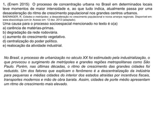 1. (Enem 2015) O processo de concentração urbana no Brasil em determinados locais
teve momentos de maior intensidade e, ao que tudo indica, atualmente passa por uma
desaceleração do ritmo de crescimento populacional nos grandes centros urbanos.
BAENINGER, R. Cidades e metrópoles: a desaceleração no crescimento populacional e novos arranjos regionais. Disponível em:
www.sbsociologia.com.br. Acesso em: 12 dez. 2012 (adaptado).
Uma causa para o processo socioespacial mencionado no texto é o(a)
a) carência de matérias-primas.
b) degradação da rede rodoviária.
c) aumento do crescimento vegetativo.
d) centralização do poder político.
e) realocação da atividade industrial.
No Brasil, o processo de urbanização no século XX foi estimulado pela industrialização, o
que provocou o surgimento de metrópoles e grandes regiões metropolitanas como São
Paulo. Porém, nas últimas décadas, o ritmo de crescimento das grandes cidades foi
reduzido. Um dos fatores que explicam o fenômeno é a descentralização da indústria
para pequenas e médias cidades do interior dos estados atraídas por incentivos fiscais,
transportes modernos e mão de obra barata. Assim, cidades de porte médio apresentam
um ritmo de crescimento mais elevado.
 