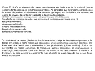 (Enem 2015) Os movimentos de massa constituem-se no deslocamento de material (solo e
rocha) vertente abaixo pela influência da gravidade. As condições que favorecem os movimentos
de massa dependem principalmente da estrutura geológica, da declividade da vertente, do
regime de chuvas, da perda de vegetação e da atividade antrópica.
BIGARELLA, J. J. Estrutura e origem das paisagens tropicais e subtropicais. Florianópolis: UFSC, 2003 (adaptado).
Em relação ao processo descrito, sua ocorrência é minimizada em locais onde há
a) exposição do solo.
b) drenagem eficiente.
c) rocha matriz resistente.
d) agricultura mecanizada.
e) média pluviométrica elevada.
Os movimentos de massa (deslizamentos de terra ou escorregamentos) ocorrem quando o solo
desliza em relação a rocha matriz que está abaixo. Os deslizamentos costumam acontecer em
áreas com alta declividade e submetidas à alta pluviosidade (climas úmidos). Porém, os
movimentos de massa aumentam de frequência quando associados ao desmatamento e
urbanização desordenada. Uma das formas de minimizar os deslizamentos é melhorar a
drenagem, ou seja, permitir o escoamento mais eficiente da água, fazendo que o solo fique
menos encharcado.
 