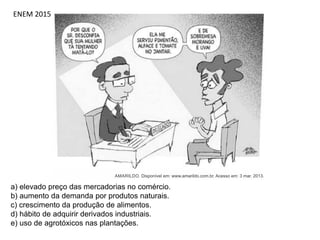 ENEM 2015
a) elevado preço das mercadorias no comércio.
b) aumento da demanda por produtos naturais.
c) crescimento da produção de alimentos.
d) hábito de adquirir derivados industriais.
e) uso de agrotóxicos nas plantações.
 