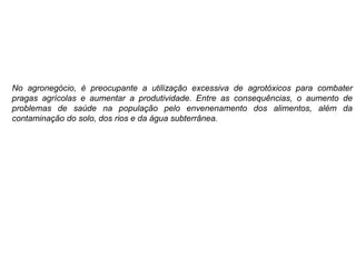 No agronegócio, é preocupante a utilização excessiva de agrotóxicos para combater
pragas agrícolas e aumentar a produtividade. Entre as consequências, o aumento de
problemas de saúde na população pelo envenenamento dos alimentos, além da
contaminação do solo, dos rios e da água subterrânea.
 