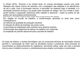 5. (Enem 2015) Dominar a luz implica tanto um avanço tecnológico quanto uma certa
liberação dos ritmos cíclicos da natureza, com a passagem das estações e as alternâncias
de dia e noite. Com a iluminação noturna, a escuridão vai cedendo lugar à claridade, e a
percepção temporal começa a se pautar pela marcação do relógio. Se a luz invade a noite,
perde sentido a separação tradicional entre trabalho e descanso – todas as partes do dia
podem ser aproveitadas produtivamente.
SILVA FILHO. A. L. M. Fortaleza: imagens da cidade. Fortaleza: Museu do Ceará; Secult-CE. 2001 (adaptado).
Em relação ao mundo do trabalho, a transformação apontada no texto teve como
consequência a
a) melhoria da qualidade da produção industrial.
b) redução da oferta de emprego nas zonas rurais.
c) permissão ao trabalhador para controlar seus próprios horários.
d) diminuição das exigências de esforço no trabalho com máquinas.
e) ampliação do período disponível para a jornada de trabalho.
Ao longo da história, o avanço tecnológico com as sucessivas técnicas de iluminação noturna
permitiu a “colonização da noite” para as atividades sociais e produtivas. Este processo foi
concomitante ao desenvolvimento do capitalismo, permitindo utilizar cada vez mais o período
noturno para o trabalho humano e, evidentemente para ampliar a produção e lucratividade.
 