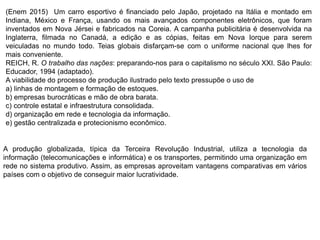 (Enem 2015) Um carro esportivo é financiado pelo Japão, projetado na Itália e montado em
Indiana, México e França, usando os mais avançados componentes eletrônicos, que foram
inventados em Nova Jérsei e fabricados na Coreia. A campanha publicitária é desenvolvida na
Inglaterra, filmada no Canadá, a edição e as cópias, feitas em Nova Iorque para serem
veiculadas no mundo todo. Teias globais disfarçam-se com o uniforme nacional que lhes for
mais conveniente.
REICH, R. O trabalho das nações: preparando-nos para o capitalismo no século XXI. São Paulo:
Educador, 1994 (adaptado).
A viabilidade do processo de produção ilustrado pelo texto pressupõe o uso de
a) linhas de montagem e formação de estoques.
b) empresas burocráticas e mão de obra barata.
c) controle estatal e infraestrutura consolidada.
d) organização em rede e tecnologia da informação.
e) gestão centralizada e protecionismo econômico.
A produção globalizada, típica da Terceira Revolução Industrial, utiliza a tecnologia da
informação (telecomunicações e informática) e os transportes, permitindo uma organização em
rede no sistema produtivo. Assim, as empresas aproveitam vantagens comparativas em vários
países com o objetivo de conseguir maior lucratividade.
 