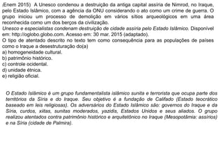 (Enem 2015) A Unesco condenou a destruição da antiga capital assíria de Nimrod, no Iraque,
pelo Estado Islâmico, com a agência da ONU considerando o ato como um crime de guerra. O
grupo iniciou um processo de demolição em vários sítios arqueológicos em uma área
reconhecida como um dos berços da civilização.
Unesco e especialistas condenam destruição de cidade assíria pelo Estado Islâmico. Disponível
em: http://oglobo.globo.com. Acesso em: 30 mar. 2015 (adaptado).
O tipo de atentado descrito no texto tem como consequência para as populações de países
como o Iraque a desestruturação do(a)
a) homogeneidade cultural.
b) patrimônio histórico.
c) controle ocidental.
d) unidade étnica.
e) religião oficial.
O Estado Islâmico é um grupo fundamentalista islâmico sunita e terrorista que ocupa parte dos
territórios da Síria e do Iraque. Seu objetivo é a fundação de Califado (Estado teocrático
baseado em leis religiosas). Os adversários do Estado Islâmico são: governos do Iraque e da
Síria, curdos, xiitas, sunitas moderados, yazidis, Estados Unidos e seus aliados. O grupo
realizou atentados contra patrimônio histórico e arquitetônico no Iraque (Mesopotâmia: assírios)
e na Síria (cidade de Palmira).
 