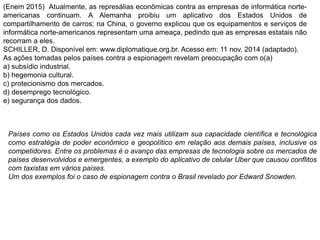 (Enem 2015) Atualmente, as represálias econômicas contra as empresas de informática norte-
americanas continuam. A Alemanha proibiu um aplicativo dos Estados Unidos de
compartilhamento de carros; na China, o governo explicou que os equipamentos e serviços de
informática norte-americanos representam uma ameaça, pedindo que as empresas estatais não
recorram a eles.
SCHILLER, D. Disponível em: www.diplomatique.org.br. Acesso em: 11 nov. 2014 (adaptado).
As ações tomadas pelos países contra a espionagem revelam preocupação com o(a)
a) subsídio industrial.
b) hegemonia cultural.
c) protecionismo dos mercados.
d) desemprego tecnológico.
e) segurança dos dados.
Países como os Estados Unidos cada vez mais utilizam sua capacidade científica e tecnológica
como estratégia de poder econômico e geopolítico em relação aos demais países, inclusive os
competidores. Entre os problemas é o avanço das empresas de tecnologia sobre os mercados de
países desenvolvidos e emergentes, a exemplo do aplicativo de celular Uber que causou conflitos
com taxistas em vários países.
Um dos exemplos foi o caso de espionagem contra o Brasil revelado por Edward Snowden.
 