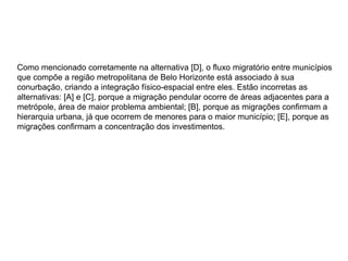 Como mencionado corretamente na alternativa [D], o fluxo migratório entre municípios
que compõe a região metropolitana de Belo Horizonte está associado à sua
conurbação, criando a integração físico-espacial entre eles. Estão incorretas as
alternativas: [A] e [C], porque a migração pendular ocorre de áreas adjacentes para a
metrópole, área de maior problema ambiental; [B], porque as migrações confirmam a
hierarquia urbana, já que ocorrem de menores para o maior município; [E], porque as
migrações confirmam a concentração dos investimentos.
 