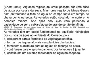 (Enem 2015) Algumas regiões do Brasil passam por uma crise
de água por causa da seca. Mas, uma região de Minas Gerais
está enfrentando a falta de água no campo tanto em tempo de
chuva como na seca. As veredas estão secando no norte e no
noroeste mineiro. Ano após ano, elas vêm perdendo a
capacidade de ser a caixa-d’água do grande sertão de Minas.
VIEIRA. C. Degradação do solo causa perda de fontes de água de famílias de MG. Disponível em:
http://g1.globo.com.Acesso em: 1 nov. 2014.
As veredas têm um papel fundamental no equilíbrio hidrológico
dos cursos de água no ambiente do Cerrado, pois
a) colaboram para a formação de vegetação xerófila.
b) formam os leques aluviais nas planícies das bacias.
c) fornecem sumidouro para as águas de recarga da bacia.
d) contribuem para o aprofundamento dos talvegues à jusante.
e) constituem um sistema represador da água na chapada.
 