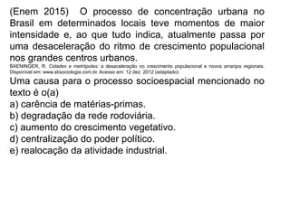 (Enem 2015) O processo de concentração urbana no
Brasil em determinados locais teve momentos de maior
intensidade e, ao que tudo indica, atualmente passa por
uma desaceleração do ritmo de crescimento populacional
nos grandes centros urbanos.
BAENINGER, R. Cidades e metrópoles: a desaceleração no crescimento populacional e novos arranjos regionais.
Disponível em: www.sbsociologia.com.br. Acesso em: 12 dez. 2012 (adaptado).
Uma causa para o processo socioespacial mencionado no
texto é o(a)
a) carência de matérias-primas.
b) degradação da rede rodoviária.
c) aumento do crescimento vegetativo.
d) centralização do poder político.
e) realocação da atividade industrial.
 
