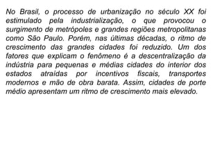 No Brasil, o processo de urbanização no século XX foi
estimulado pela industrialização, o que provocou o
surgimento de metrópoles e grandes regiões metropolitanas
como São Paulo. Porém, nas últimas décadas, o ritmo de
crescimento das grandes cidades foi reduzido. Um dos
fatores que explicam o fenômeno é a descentralização da
indústria para pequenas e médias cidades do interior dos
estados atraídas por incentivos fiscais, transportes
modernos e mão de obra barata. Assim, cidades de porte
médio apresentam um ritmo de crescimento mais elevado.
 