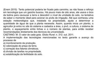 (Enem 2015) Tanto potencial poderia ter ficado pelo caminho, se não fosse o reforço
em tecnologia que um gaúcho buscou. Há pouco mais de oito anos, ele usava o bico
da botina para cavoucar a terra e descobrir o nível de umidade do solo, na tentativa
de saber o momento ideal para acionar os pivôs de irrigação. Até que conheceu uma
estação meteorológica que, instalada na propriedade, ajuda a determinar a
quantidade de água de que a planta necessita. Assim, quando inicia um plantio, o
agricultor já entra no site do sistema e cadastra a área, o pivô, a cultura, o sistema de
plantio, o espaçamento entre linhas e o número de plantas, para então receber
recomendações diretamente dos técnicos da universidade.
CAETANO. M. O valor de cada gota. Globo Rural. n. 312. out. 2011.
A implementação das tecnologias mencionadas no texto garante o avanço do
processo de
a) monitoramento da produção.
b) valorização do preço da terra.
c) correção dos fatores climáticos.
d) divisão de tarefas na propriedade.
e) estabilização da fertilidade do solo.
 