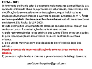 ENEM – 2011
O fenômeno de ilha de calor é o exemplo mais marcante da modificação das
condições iniciais do clima pelo processo de urbanização, caracterizado pela
modificação do solo e pelo calor antropogênico, o qual inclui todas as
atividades humanas inerentes à sua vida na cidade. BARBOSA, R. V. R. Áreas
verdes e qualidade térmica em ambientes urbanos: estudo em microclimas
em Maceió. São Paulo: EdUSP, 2005.
O texto exemplifica uma importante alteração socioambiental, comum aos
centros urbanos. A maximização desse fenômeno ocorre
A) pela reconstrução dos leitos originais dos cursos d’água antes canalizados.
B) pela recomposição de áreas verdes nas áreas centrais dos centros
urbanos.
C) pelo uso de materiais com alta capacidade de reflexão no topo dos
edifícios.
D) pelo processo de impermeabilização do solo nas áreas centrais das
cidades.
E) pela construção de vias expressas e gerenciamento de tráfego terrestre.

                      prof.ademiraquino@gmail.com
 