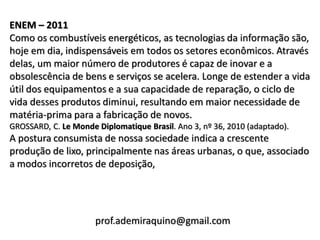 ENEM – 2011
Como os combustíveis energéticos, as tecnologias da informação são,
hoje em dia, indispensáveis em todos os setores econômicos. Através
delas, um maior número de produtores é capaz de inovar e a
obsolescência de bens e serviços se acelera. Longe de estender a vida
útil dos equipamentos e a sua capacidade de reparação, o ciclo de
vida desses produtos diminui, resultando em maior necessidade de
matéria-prima para a fabricação de novos.
GROSSARD, C. Le Monde Diplomatique Brasil. Ano 3, nº 36, 2010 (adaptado).
A postura consumista de nossa sociedade indica a crescente
produção de lixo, principalmente nas áreas urbanas, o que, associado
a modos incorretos de deposição,




                      prof.ademiraquino@gmail.com
 