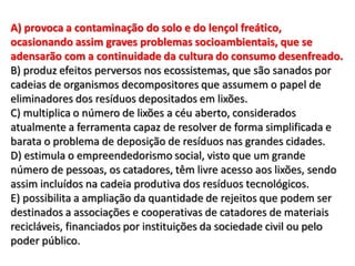 A) provoca a contaminação do solo e do lençol freático,
ocasionando assim graves problemas socioambientais, que se
adensarão com a continuidade da cultura do consumo desenfreado.
B) produz efeitos perversos nos ecossistemas, que são sanados por
cadeias de organismos decompositores que assumem o papel de
eliminadores dos resíduos depositados em lixões.
C) multiplica o número de lixões a céu aberto, considerados
atualmente a ferramenta capaz de resolver de forma simplificada e
barata o problema de deposição de resíduos nas grandes cidades.
D) estimula o empreendedorismo social, visto que um grande
número de pessoas, os catadores, têm livre acesso aos lixões, sendo
assim incluídos na cadeia produtiva dos resíduos tecnológicos.
E) possibilita a ampliação da quantidade de rejeitos que podem ser
destinados a associações e cooperativas de catadores de materiais
recicláveis, financiados por instituições da sociedade civil ou pelo
poder público.
 